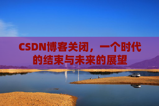 CSDN博客关闭，一个时代的结束与未来的展望